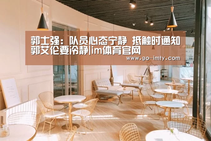 郭士强:队员心态宁静 抵触时通知郭艾伦要冷静|im体育官网(图1) im体育官网